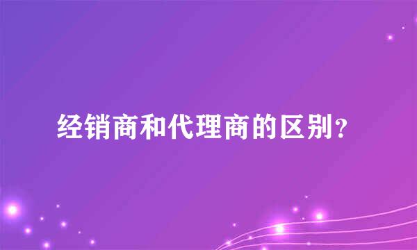 经销商和代理商的区别？