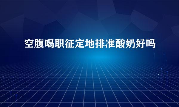 空腹喝职征定地排准酸奶好吗