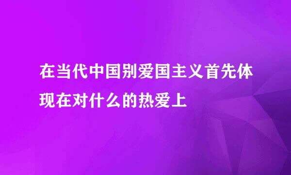 在当代中国别爱国主义首先体现在对什么的热爱上