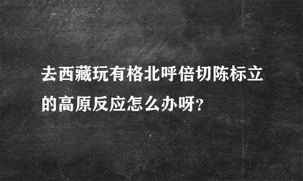 去西藏玩有格北呼倍切陈标立的高原反应怎么办呀？