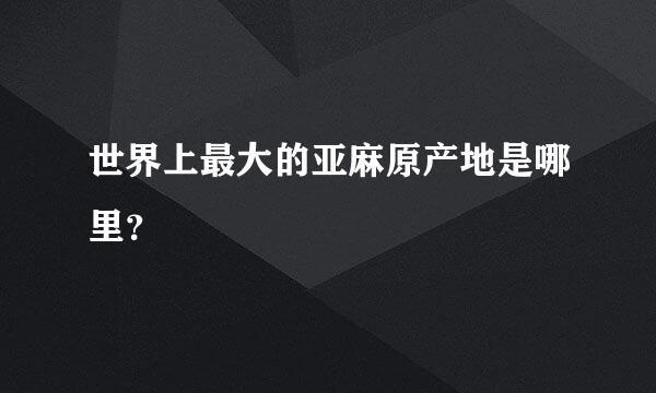 世界上最大的亚麻原产地是哪里？