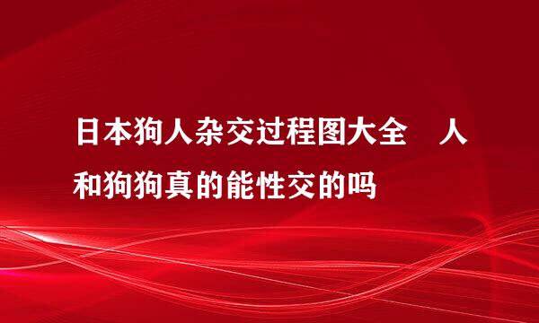 日本狗人杂交过程图大全 人和狗狗真的能性交的吗