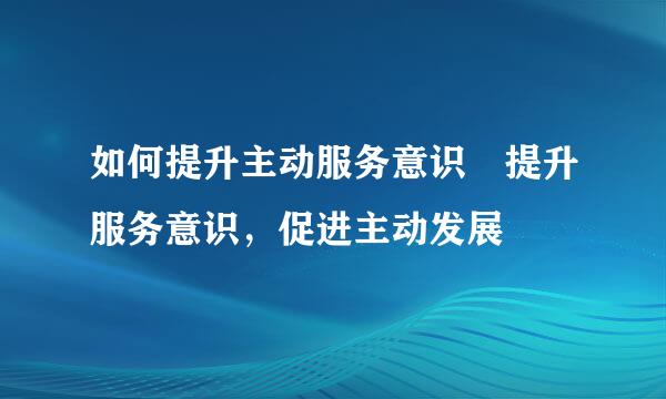 如何提升主动服务意识 提升服务意识，促进主动发展