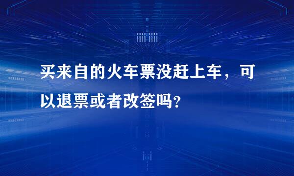 买来自的火车票没赶上车，可以退票或者改签吗？