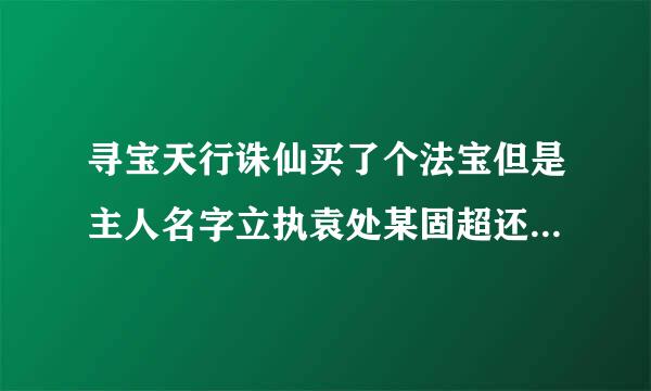 寻宝天行诛仙买了个法宝但是主人名字立执袁处某固超还是原法宝主人的急