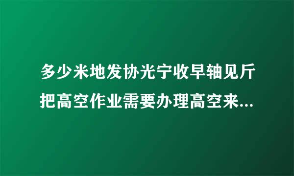 多少米地发协光宁收早轴见斤把高空作业需要办理高空来自作业证