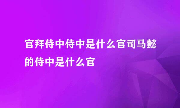 官拜侍中侍中是什么官司马懿的侍中是什么官