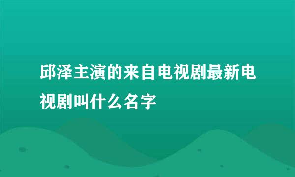 邱泽主演的来自电视剧最新电视剧叫什么名字