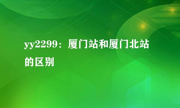 yy2299：厦门站和厦门北站的区别