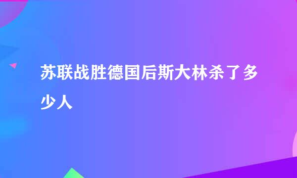 苏联战胜德国后斯大林杀了多少人