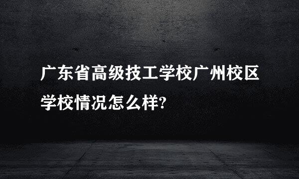 广东省高级技工学校广州校区学校情况怎么样?