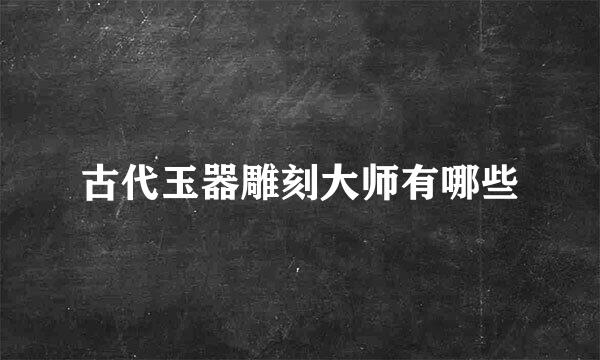 古代玉器雕刻大师有哪些