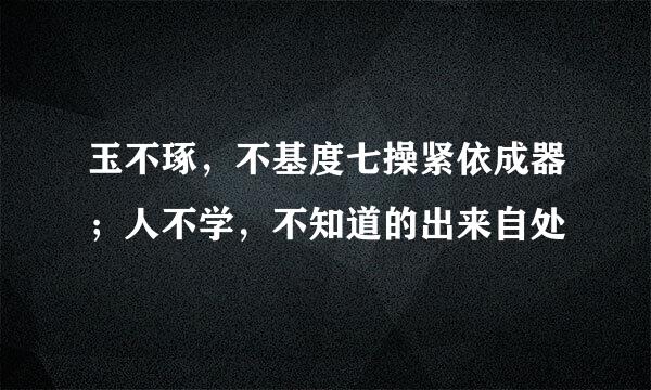 玉不琢，不基度七操紧依成器；人不学，不知道的出来自处