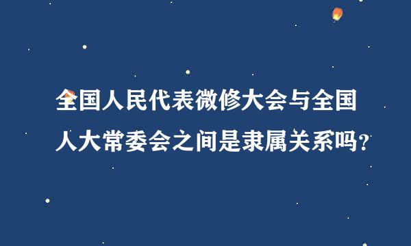 全国人民代表微修大会与全国人大常委会之间是隶属关系吗？