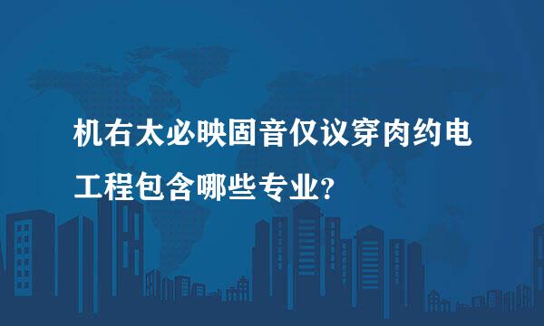 机右太必映固音仅议穿肉约电工程包含哪些专业？