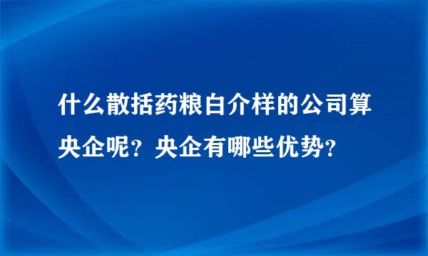 什么散括药粮白介样的公司算央企呢？央企有哪些优势？