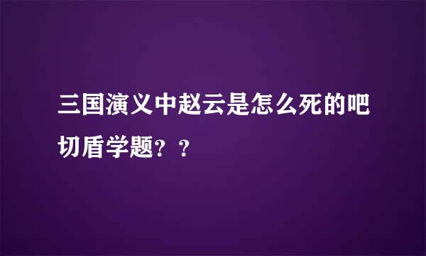 三国演义中赵云是怎么死的吧切盾学题？？