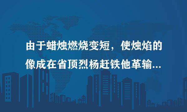 由于蜡烛燃烧变短，使烛焰的像成在省顶烈杨赶铁他革输了光屏中心的上方，求解释