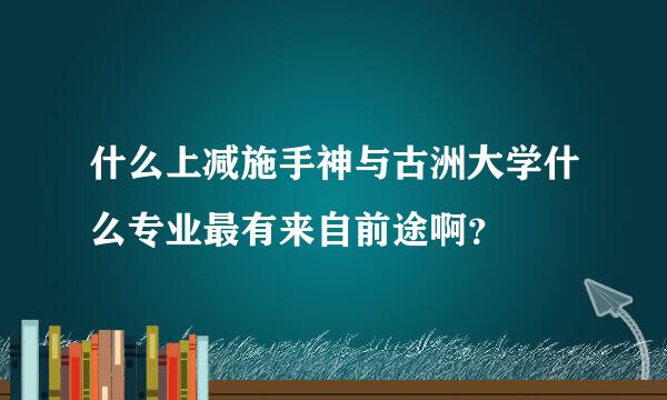 什么上减施手神与古洲大学什么专业最有来自前途啊？