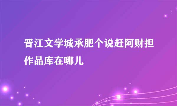 晋江文学城承肥个说赶阿财担作品库在哪儿