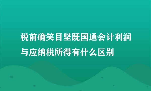 税前确笑目坚既国通会计利润与应纳税所得有什么区别