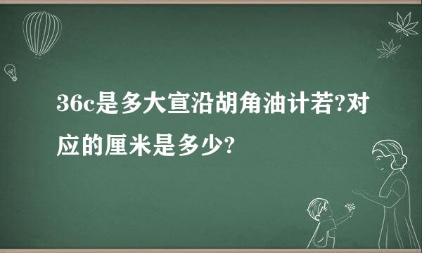 36c是多大宣沿胡角油计若?对应的厘米是多少?