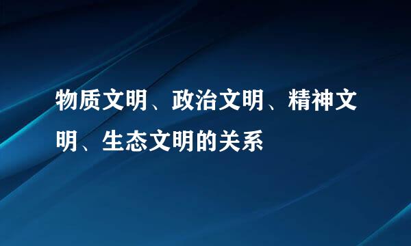 物质文明、政治文明、精神文明、生态文明的关系