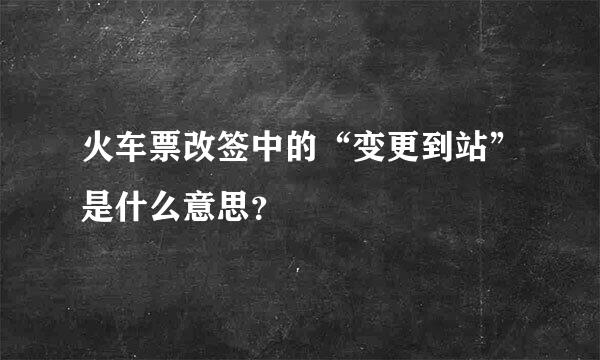 火车票改签中的“变更到站”是什么意思？