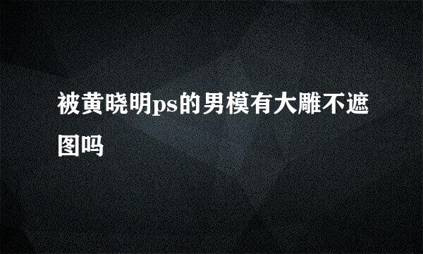 被黄晓明ps的男模有大雕不遮图吗