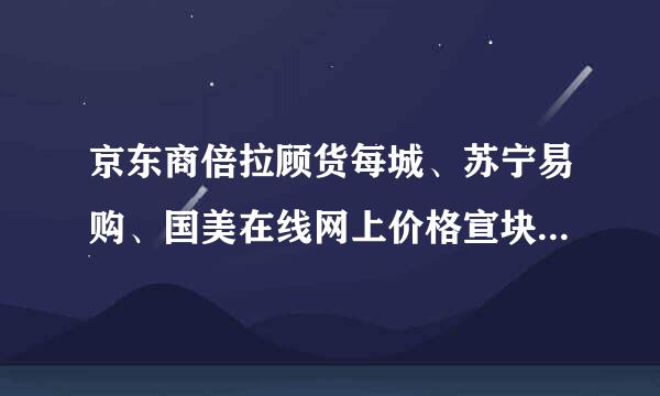 京东商倍拉顾货每城、苏宁易购、国美在线网上价格宣块四用汉怎么相差那么远？