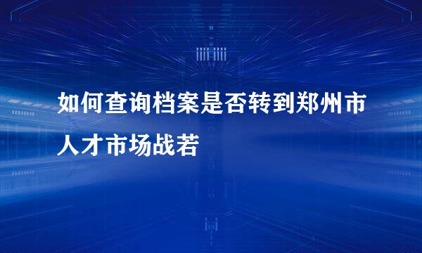 如何查询档案是否转到郑州市人才市场战若