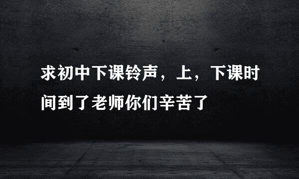 求初中下课铃声，上，下课时间到了老师你们辛苦了