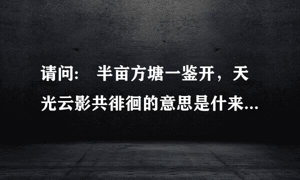 请问: 半亩方塘一鉴开，天光云影共徘徊的意思是什来自么?、