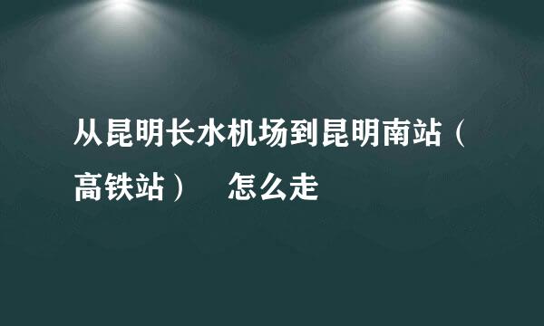 从昆明长水机场到昆明南站（高铁站） 怎么走