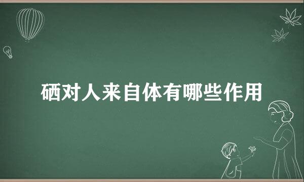 硒对人来自体有哪些作用