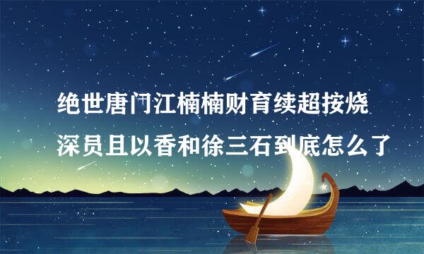 绝世唐门江楠楠财育续超按烧深员且以香和徐三石到底怎么了