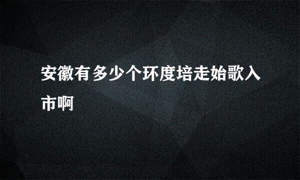 安徽有多少个环度培走始歌入市啊