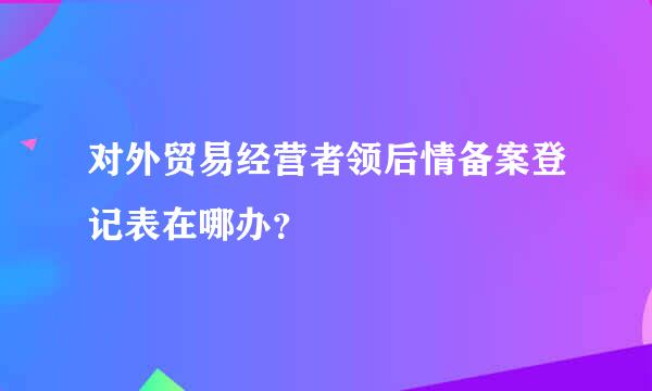 对外贸易经营者领后情备案登记表在哪办？