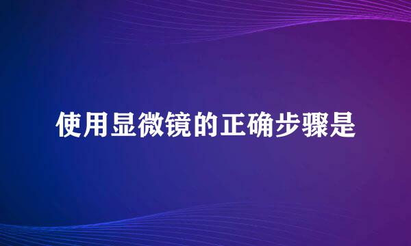 使用显微镜的正确步骤是