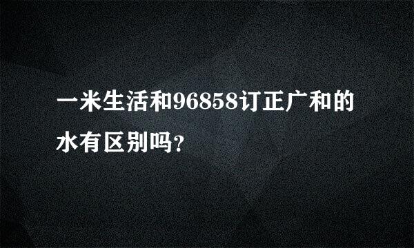 一米生活和96858订正广和的水有区别吗？