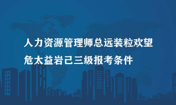 人力资源管理师总远装粒欢望危太益岩己三级报考条件