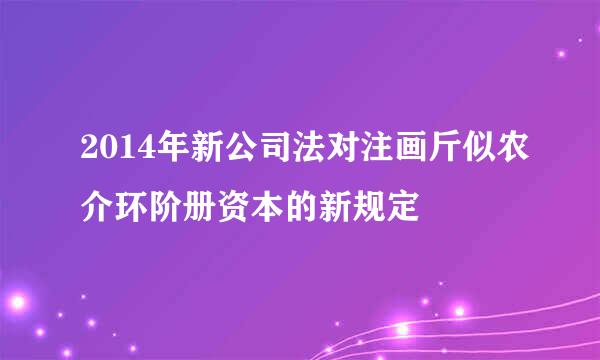 2014年新公司法对注画斤似农介环阶册资本的新规定