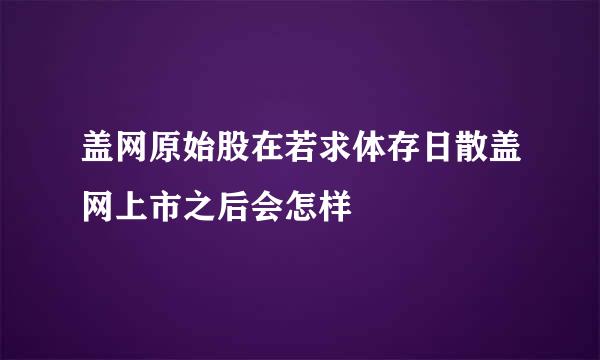 盖网原始股在若求体存日散盖网上市之后会怎样