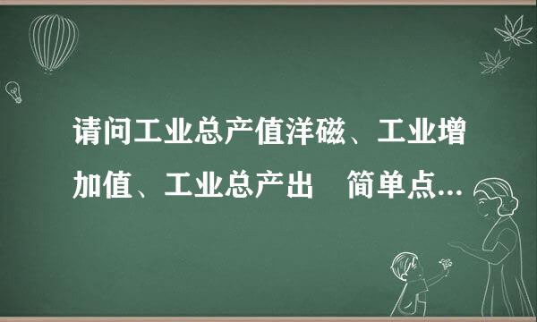 请问工业总产值洋磁、工业增加值、工业总产出 简单点说是什么意思