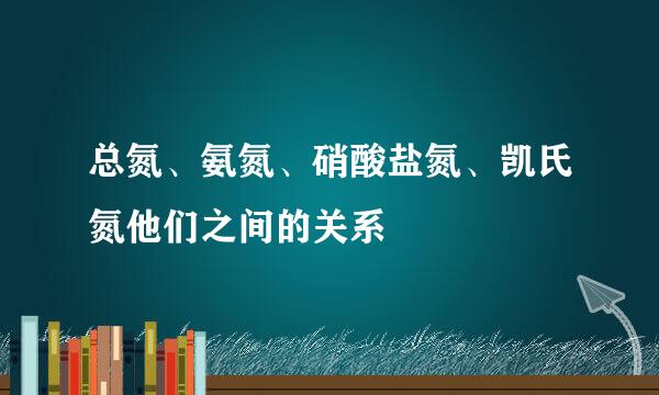 总氮、氨氮、硝酸盐氮、凯氏氮他们之间的关系