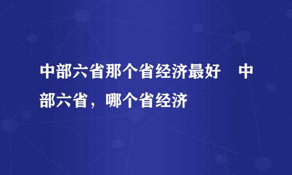 中部六省那个省经济最好 中部六省，哪个省经济