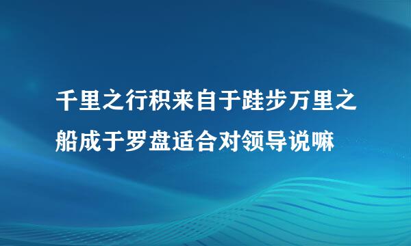 千里之行积来自于跬步万里之船成于罗盘适合对领导说嘛