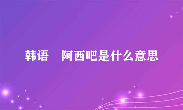 韩语 阿西吧是什么意思