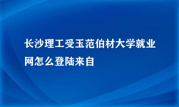 长沙理工受玉范伯材大学就业网怎么登陆来自