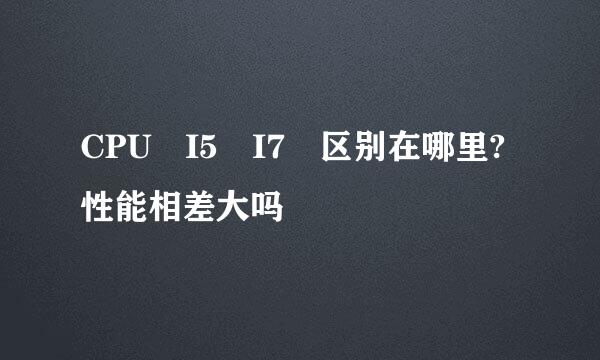 CPU I5 I7 区别在哪里?性能相差大吗